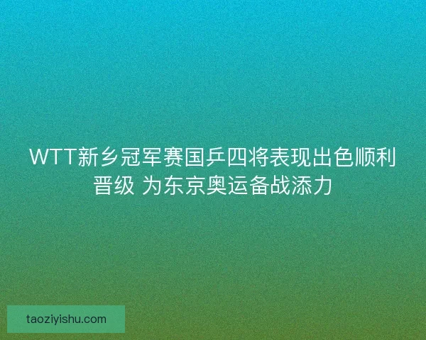 WTT新乡冠军赛国乒四将表现出色顺利晋级 为东京奥运备战添力