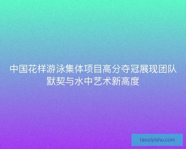 中国花样游泳集体项目高分夺冠展现团队默契与水中艺术新高度