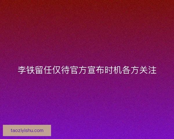 李铁留任仅待官方宣布时机各方关注