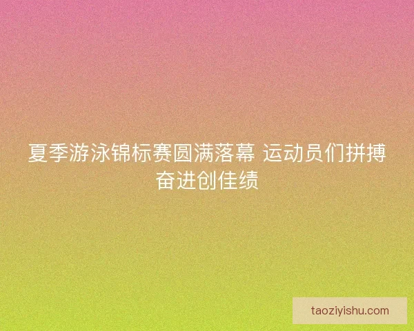夏季游泳锦标赛圆满落幕 运动员们拼搏奋进创佳绩